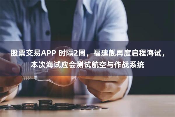 股票交易APP 时隔2周，福建舰再度启程海试，本次海试应会测试航空与作战系统