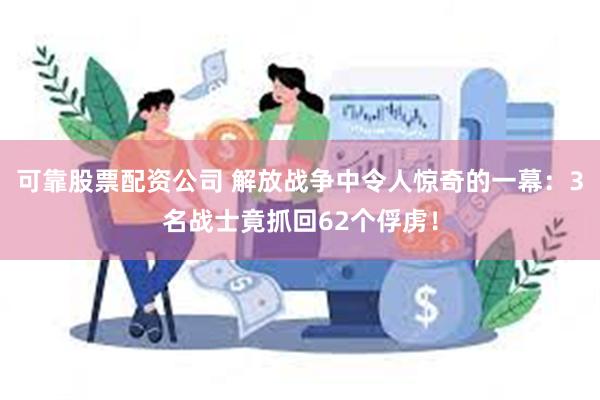 可靠股票配资公司 解放战争中令人惊奇的一幕：3名战士竟抓回62个俘虏！