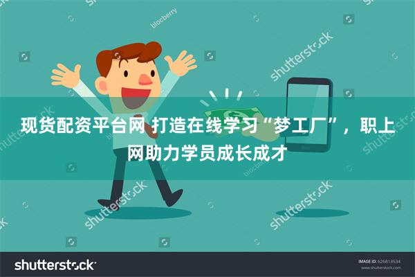 现货配资平台网 打造在线学习“梦工厂”，职上网助力学员成长成才