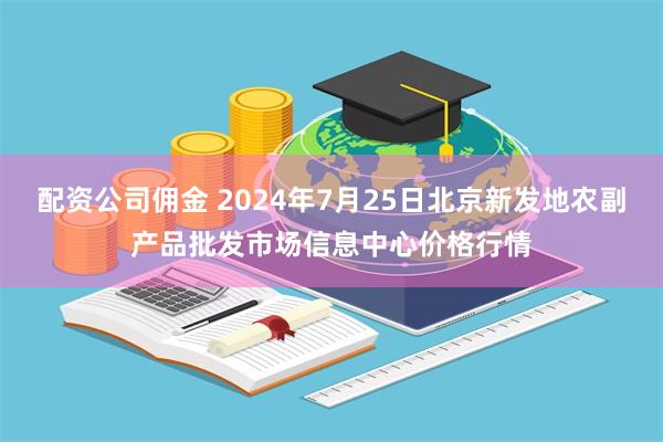 配资公司佣金 2024年7月25日北京新发地农副产品批发市场信息中心价格行情