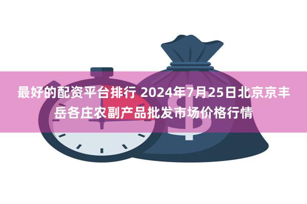 最好的配资平台排行 2024年7月25日北京京丰岳各庄农副产品批发市场价格行情