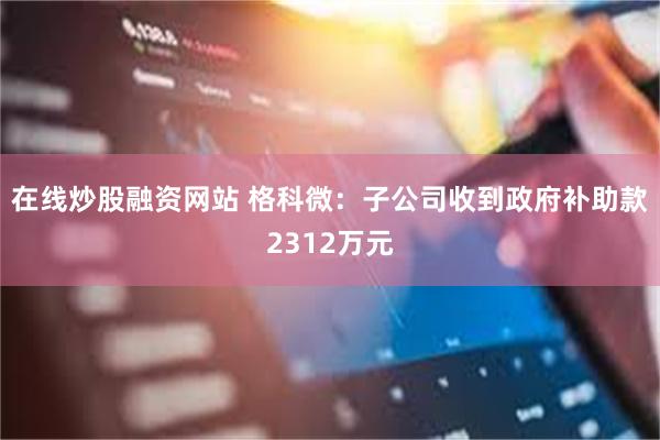 在线炒股融资网站 格科微：子公司收到政府补助款2312万元