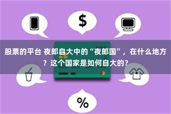 股票的平台 夜郎自大中的“夜郎国”，在什么地方？这个国家是如何自大的？