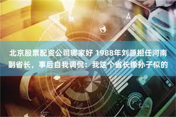 北京股票配资公司哪家好 1988年刘源担任河南副省长，事后自我调侃：我这个省长像孙子似的