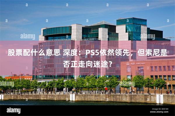 股票配什么意思 深度：PS5依然领先，但索尼是否正走向迷途？