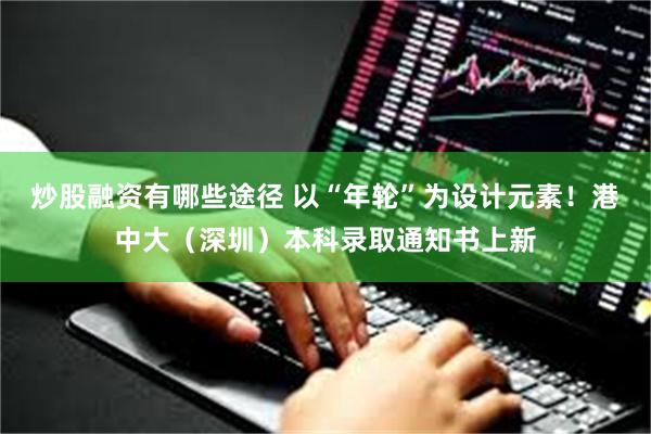 炒股融资有哪些途径 以“年轮”为设计元素！港中大（深圳）本科录取通知书上新