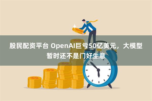 股民配资平台 OpenAI巨亏50亿美元，大模型暂时还不是门好生意