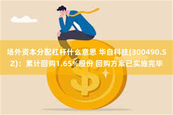 场外资本分配杠杆什么意思 华自科技(300490.SZ)：累计回购1.65%股份 回购方案已实施完毕