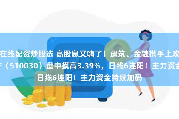 在线配资炒股选 高股息又嗨了！建筑、金融携手上攻，价值ETF（510030）盘中摸高3.39%，日线6连阳！主力资金持续加码