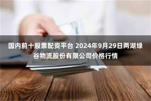 国内前十股票配资平台 2024年9月29日两湖绿谷物流股份有限公司价格行情