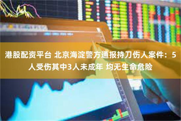 港股配资平台 北京海淀警方通报持刀伤人案件：5人受伤其中3人未成年 均无生命危险