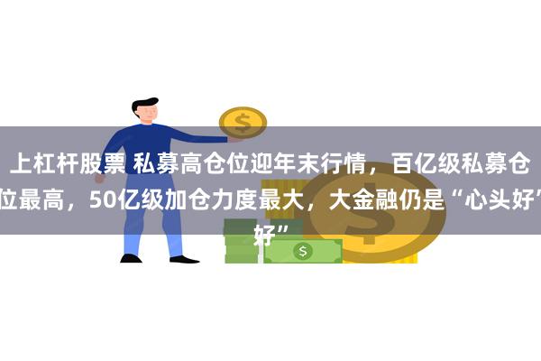 上杠杆股票 私募高仓位迎年末行情，百亿级私募仓位最高，50亿级加仓力度最大，大金融仍是“心头好”