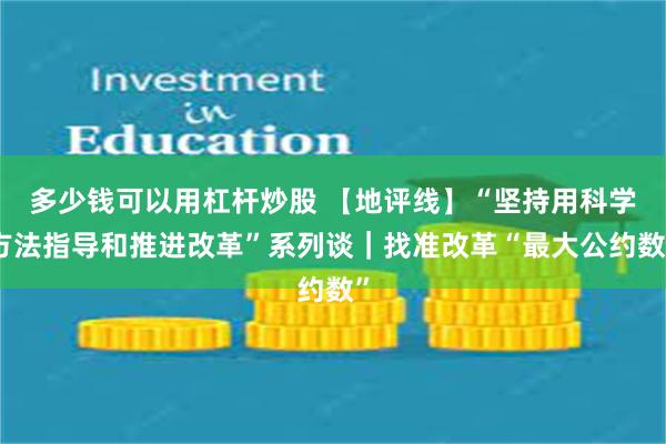 多少钱可以用杠杆炒股 【地评线】“坚持用科学方法指导和推进改革”系列谈｜找准改革“最大公约数”