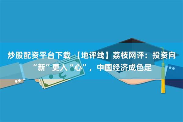 炒股配资平台下载 【地评线】荔枝网评：投资向“新”更入“心”，中国经济成色足