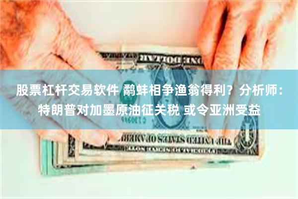 股票杠杆交易软件 鹬蚌相争渔翁得利？分析师：特朗普对加墨原油征关税 或令亚洲受益