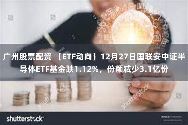 广州股票配资 【ETF动向】12月27日国联安中证半导体ETF基金跌1.12%，份额减少3.1亿份