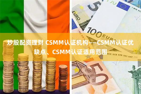 炒股配资理财 CSMM认证机构——CSMM认证优缺点、CSMM认证适用范围