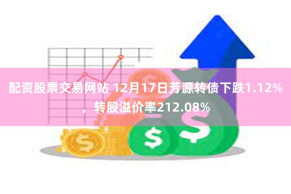 配资股票交易网站 12月17日芳源转债下跌1.12%，转股溢价率212.08%