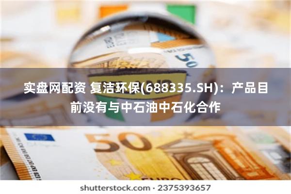 实盘网配资 复洁环保(688335.SH)：产品目前没有与中石油中石化合作