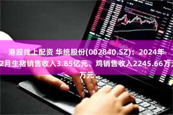 港股线上配资 华统股份(002840.SZ)：2024年12月生猪销售收入3.85亿元、鸡销售收入2245.66万元