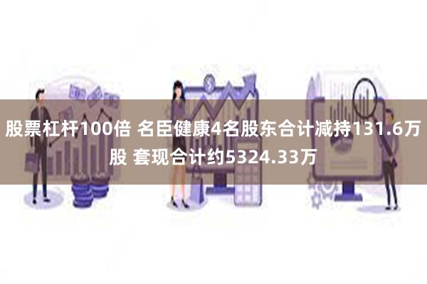 股票杠杆100倍 名臣健康4名股东合计减持131.6万股 套现合计约5324.33万