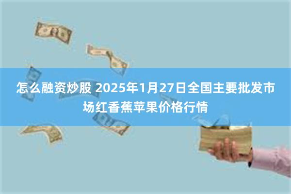 怎么融资炒股 2025年1月27日全国主要批发市场红香蕉苹果价格行情