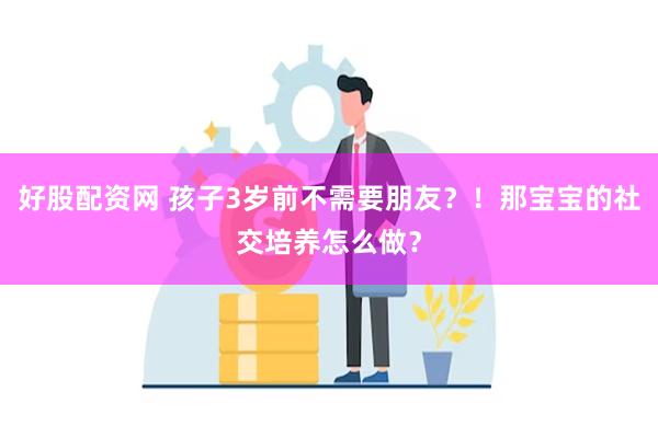 好股配资网 孩子3岁前不需要朋友？！那宝宝的社交培养怎么做？