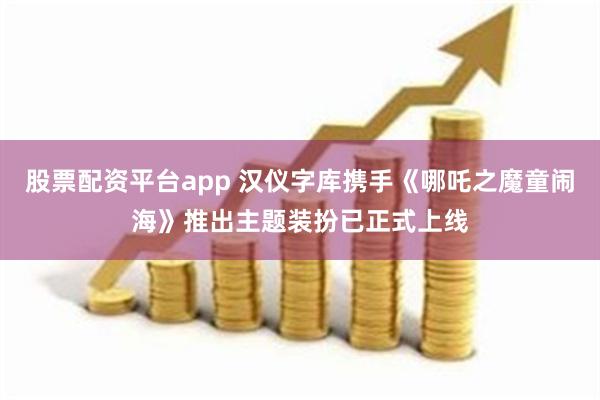 股票配资平台app 汉仪字库携手《哪吒之魔童闹海》推出主题装扮已正式上线