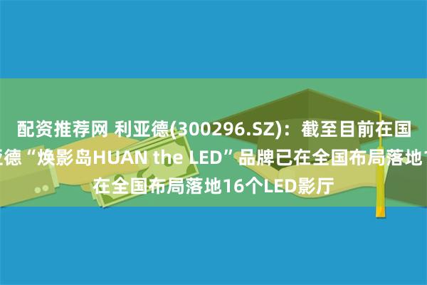 配资推荐网 利亚德(300296.SZ)：截至目前在国内仅华夏利亚德“焕影岛HUAN the LED”品牌已在全国布局落地16个LED影厅