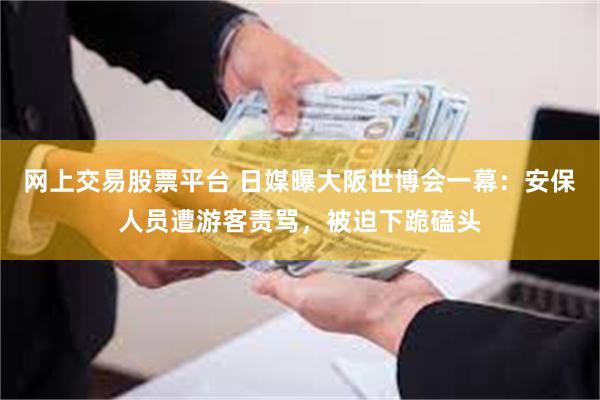 网上交易股票平台 日媒曝大阪世博会一幕：安保人员遭游客责骂，被迫下跪磕头